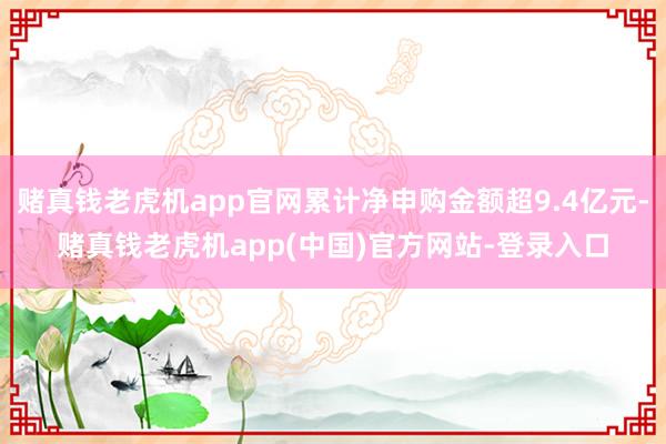 赌真钱老虎机app官网累计净申购金额超9.4亿元-赌真钱老虎机app(中国)官方网站-登录入口