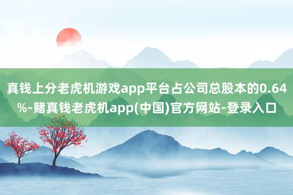 真钱上分老虎机游戏app平台占公司总股本的0.64%-赌真钱老虎机app(中国)官方网站-登录入口