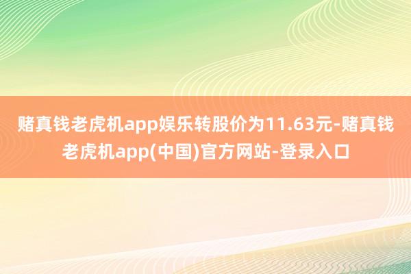 赌真钱老虎机app娱乐转股价为11.63元-赌真钱老虎机app(中国)官方网站-登录入口