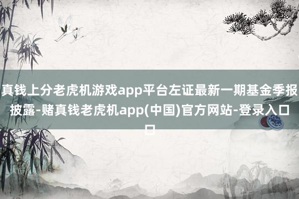 真钱上分老虎机游戏app平台左证最新一期基金季报披露-赌真钱老虎机app(中国)官方网站-登录入口