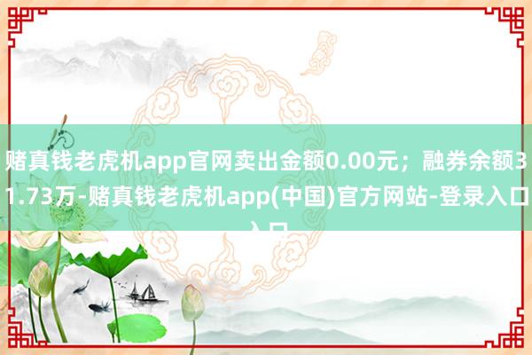 赌真钱老虎机app官网卖出金额0.00元；融券余额31.73万-赌真钱老虎机app(中国)官方网站-登录入口