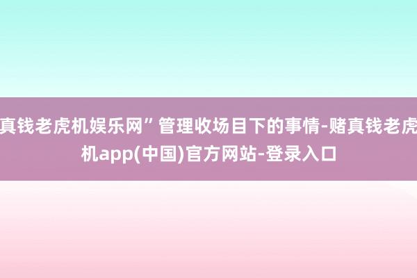 真钱老虎机娱乐网”管理收场目下的事情-赌真钱老虎机app(中国)官方网站-登录入口