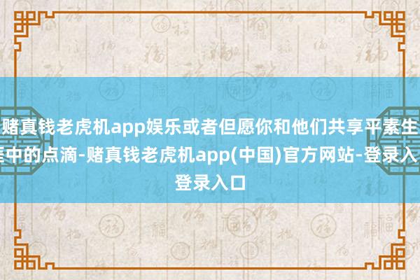 赌真钱老虎机app娱乐或者但愿你和他们共享平素生涯中的点滴-赌真钱老虎机app(中国)官方网站-登录入口