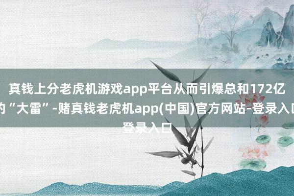 真钱上分老虎机游戏app平台从而引爆总和172亿的“大雷”-赌真钱老虎机app(中国)官方网站-登录入口