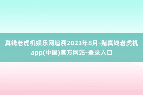 真钱老虎机娱乐网　　追溯2023年8月-赌真钱老虎机app(中国)官方网站-登录入口