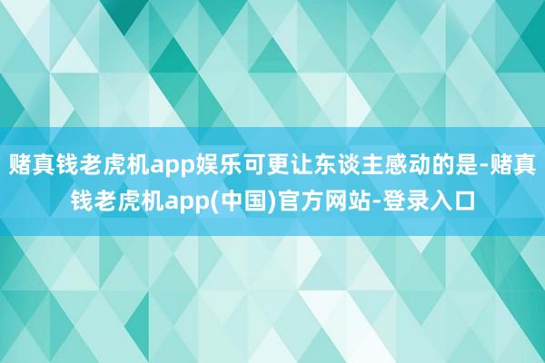 赌真钱老虎机app娱乐可更让东谈主感动的是-赌真钱老虎机app(中国)官方网站-登录入口