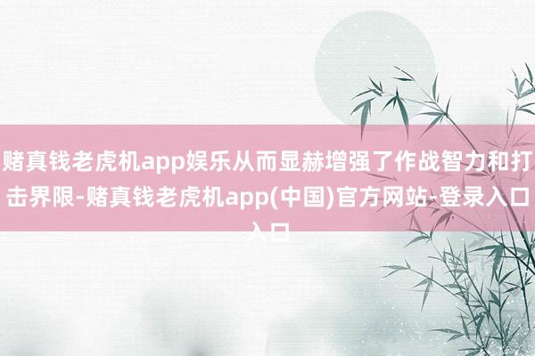 赌真钱老虎机app娱乐从而显赫增强了作战智力和打击界限-赌真钱老虎机app(中国)官方网站-登录入口