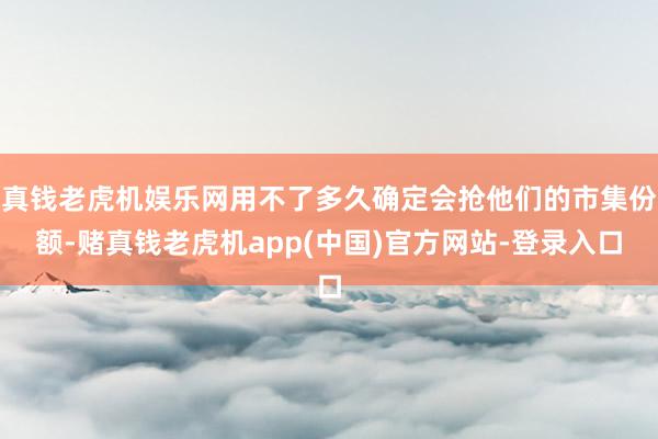 真钱老虎机娱乐网用不了多久确定会抢他们的市集份额-赌真钱老虎机app(中国)官方网站-登录入口