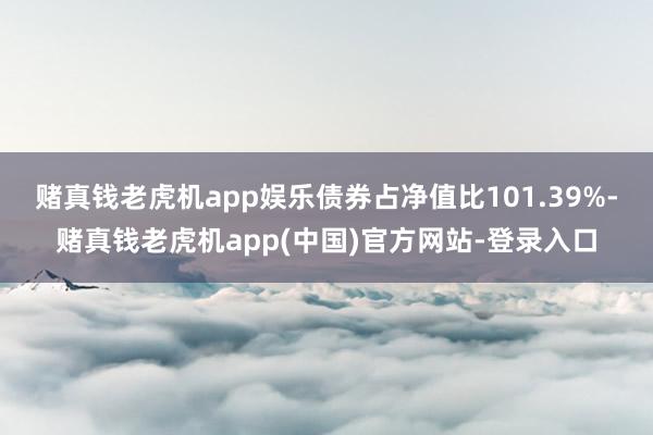 赌真钱老虎机app娱乐债券占净值比101.39%-赌真钱老虎机app(中国)官方网站-登录入口