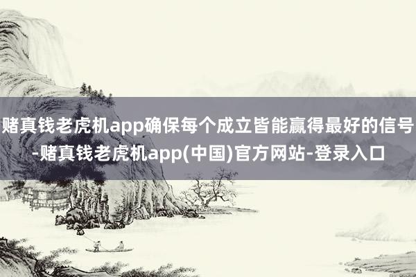 赌真钱老虎机app确保每个成立皆能赢得最好的信号-赌真钱老虎机app(中国)官方网站-登录入口