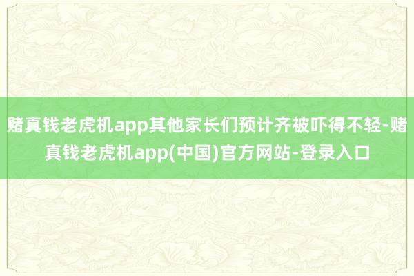 赌真钱老虎机app其他家长们预计齐被吓得不轻-赌真钱老虎机app(中国)官方网站-登录入口