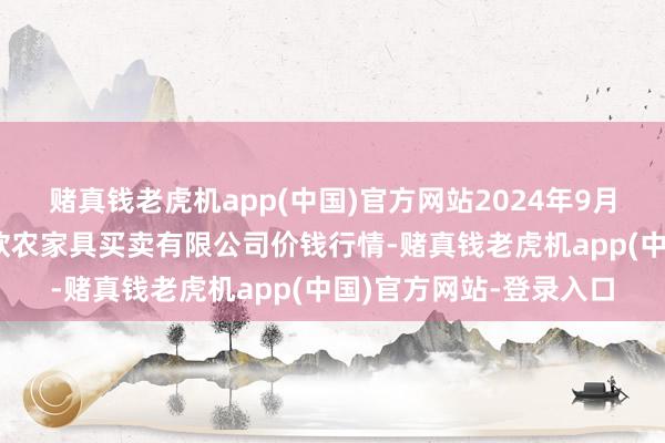 赌真钱老虎机app(中国)官方网站2024年9月11日山西省晋城市绿欣农家具买卖有限公司价钱行情-赌真钱老虎机app(中国)官方网站-登录入口