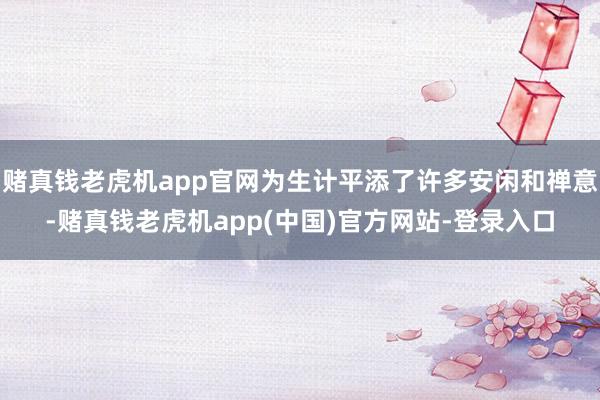 赌真钱老虎机app官网为生计平添了许多安闲和禅意-赌真钱老虎机app(中国)官方网站-登录入口