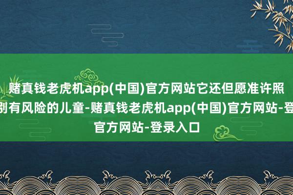 赌真钱老虎机app(中国)官方网站它还但愿准许照拂“识别有风险的儿童-赌真钱老虎机app(中国)官方网站-登录入口