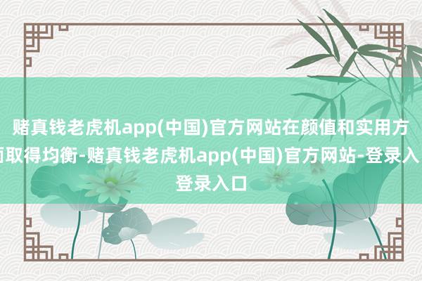 赌真钱老虎机app(中国)官方网站在颜值和实用方面取得均衡-赌真钱老虎机app(中国)官方网站-登录入口