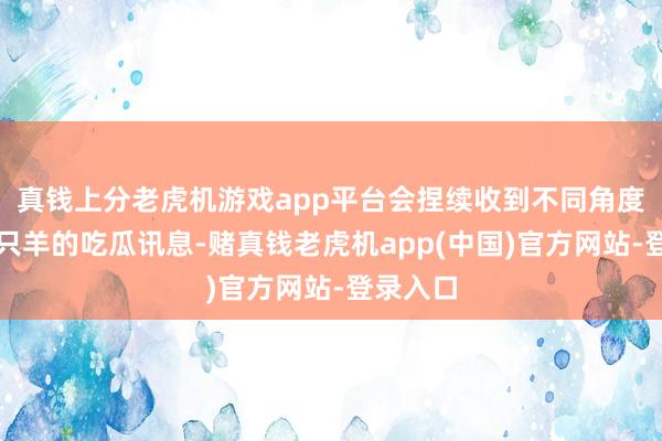 真钱上分老虎机游戏app平台会捏续收到不同角度对于三只羊的吃瓜讯息-赌真钱老虎机app(中国)官方网站-登录入口