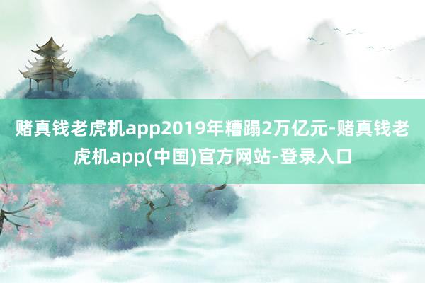 赌真钱老虎机app2019年糟蹋2万亿元-赌真钱老虎机app(中国)官方网站-登录入口