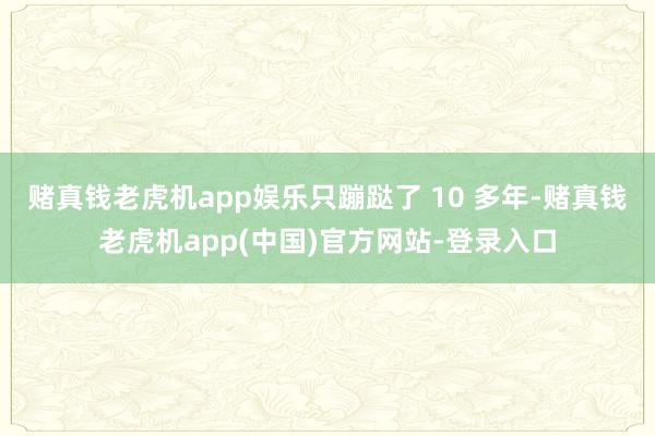 赌真钱老虎机app娱乐只蹦跶了 10 多年-赌真钱老虎机app(中国)官方网站-登录入口