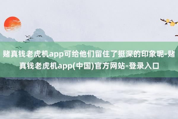 赌真钱老虎机app可给他们留住了挺深的印象呢-赌真钱老虎机app(中国)官方网站-登录入口