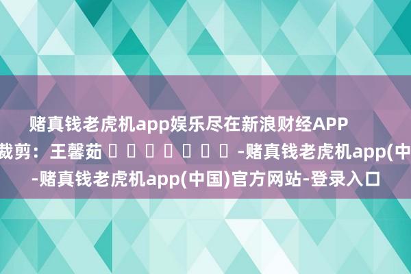 赌真钱老虎机app娱乐尽在新浪财经APP            						职守裁剪：王馨茹 							-赌真钱老虎机app(中国)官方网站-登录入口