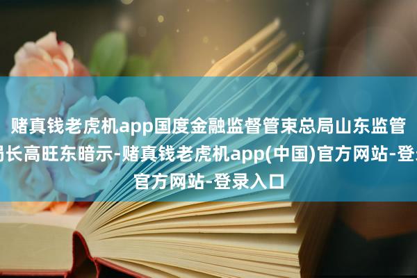 赌真钱老虎机app国度金融监督管束总局山东监管局副局长高旺东暗示-赌真钱老虎机app(中国)官方网站-登录入口