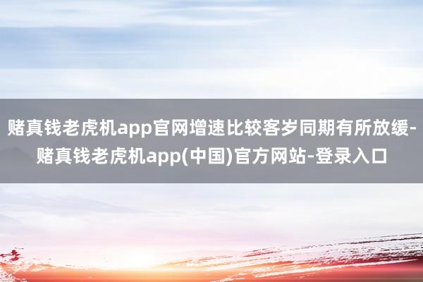 赌真钱老虎机app官网增速比较客岁同期有所放缓-赌真钱老虎机app(中国)官方网站-登录入口