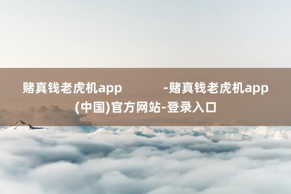 赌真钱老虎机app            -赌真钱老虎机app(中国)官方网站-登录入口