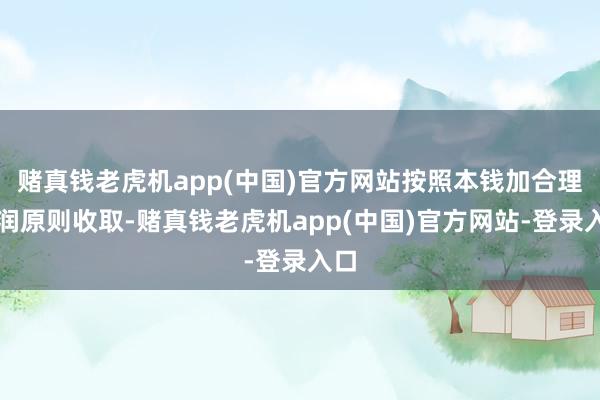 赌真钱老虎机app(中国)官方网站按照本钱加合理利润原则收取-赌真钱老虎机app(中国)官方网站-登录入口