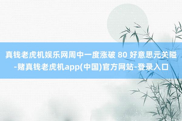 真钱老虎机娱乐网周中一度涨破 80 好意思元关隘-赌真钱老虎机app(中国)官方网站-登录入口