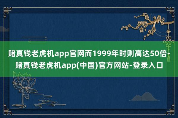 赌真钱老虎机app官网而1999年时则高达50倍-赌真钱老虎机app(中国)官方网站-登录入口