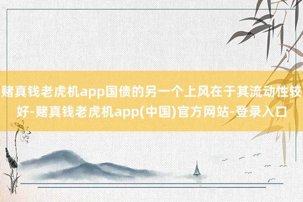 赌真钱老虎机app国债的另一个上风在于其流动性较好-赌真钱老虎机app(中国)官方网站-登录入口