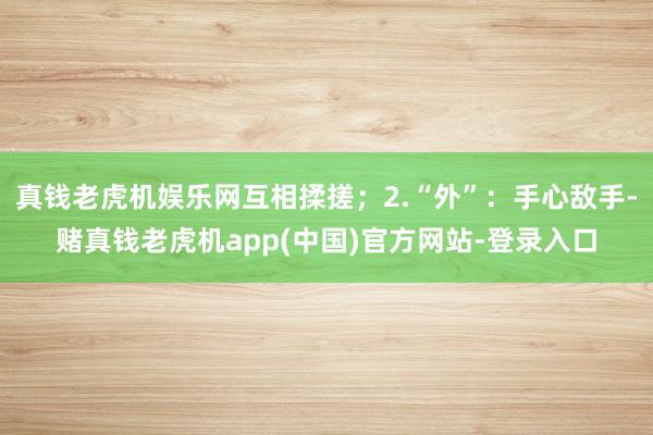 真钱老虎机娱乐网互相揉搓；2.“外”：手心敌手-赌真钱老虎机app(中国)官方网站-登录入口