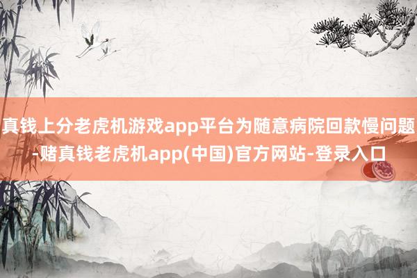 真钱上分老虎机游戏app平台为随意病院回款慢问题-赌真钱老虎机app(中国)官方网站-登录入口