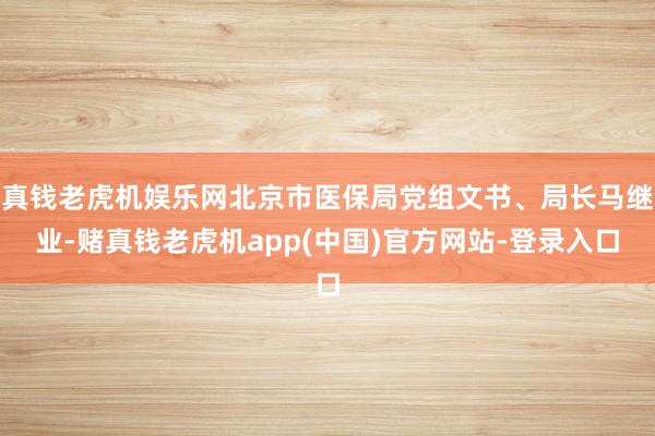 真钱老虎机娱乐网北京市医保局党组文书、局长马继业-赌真钱老虎机app(中国)官方网站-登录入口