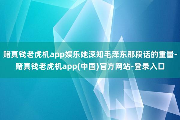 赌真钱老虎机app娱乐她深知毛泽东那段话的重量-赌真钱老虎机app(中国)官方网站-登录入口