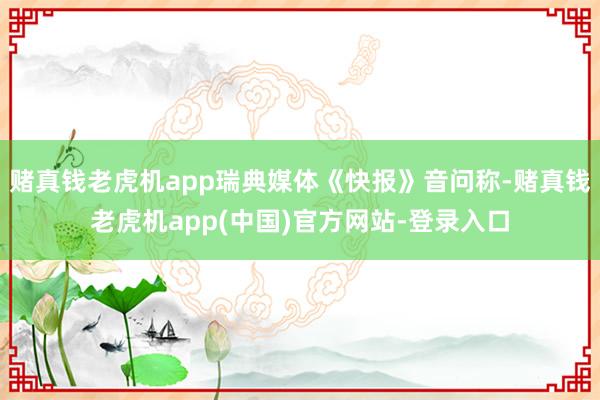 赌真钱老虎机app瑞典媒体《快报》音问称-赌真钱老虎机app(中国)官方网站-登录入口