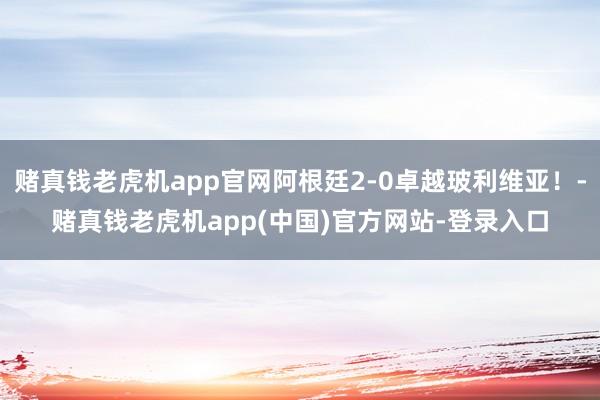 赌真钱老虎机app官网阿根廷2-0卓越玻利维亚！-赌真钱老虎机app(中国)官方网站-登录入口