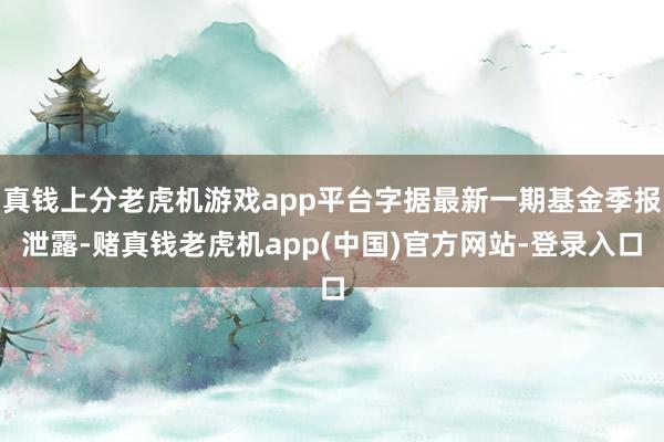 真钱上分老虎机游戏app平台字据最新一期基金季报泄露-赌真钱老虎机app(中国)官方网站-登录入口