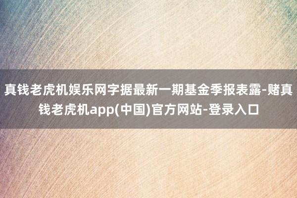 真钱老虎机娱乐网字据最新一期基金季报表露-赌真钱老虎机app(中国)官方网站-登录入口