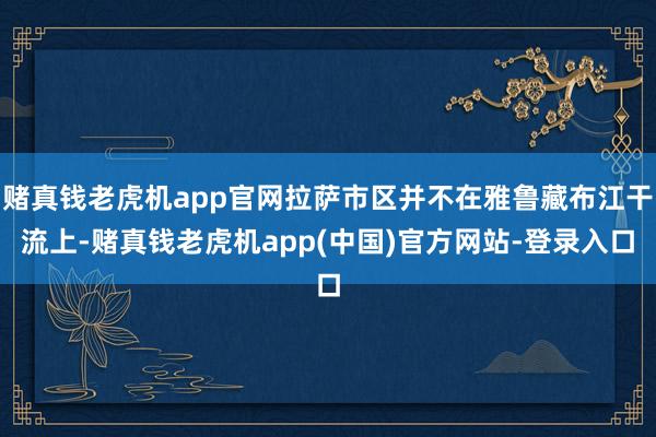 赌真钱老虎机app官网拉萨市区并不在雅鲁藏布江干流上-赌真钱老虎机app(中国)官方网站-登录入口