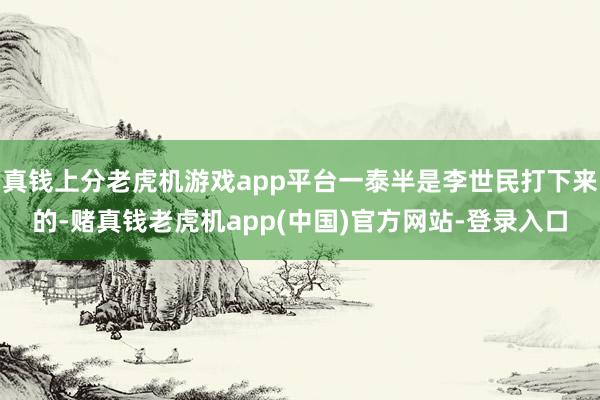 真钱上分老虎机游戏app平台一泰半是李世民打下来的-赌真钱老虎机app(中国)官方网站-登录入口