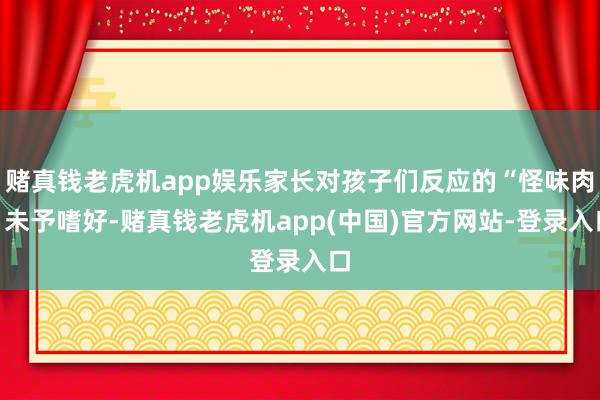 赌真钱老虎机app娱乐家长对孩子们反应的“怪味肉”未予嗜好-赌真钱老虎机app(中国)官方网站-登录入口