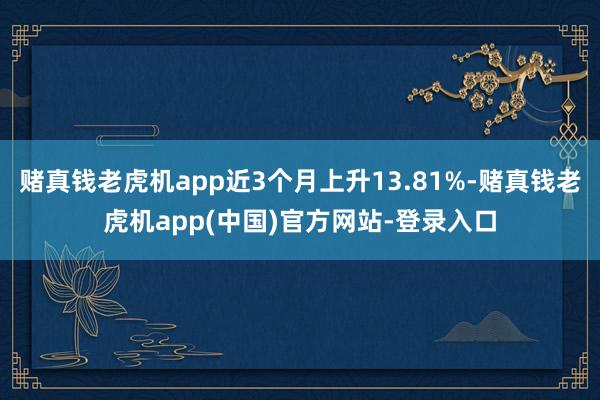 赌真钱老虎机app近3个月上升13.81%-赌真钱老虎机app(中国)官方网站-登录入口