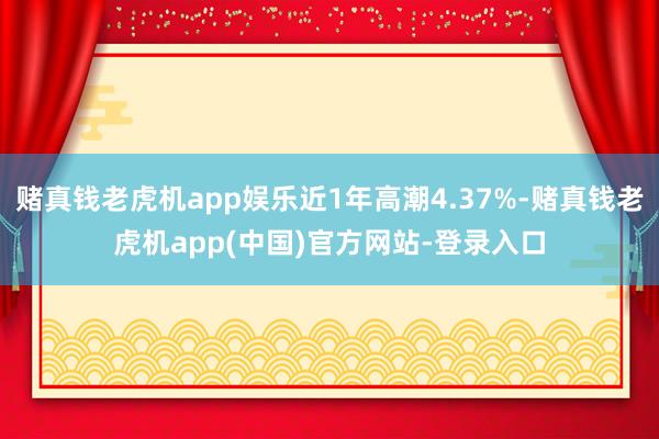 赌真钱老虎机app娱乐近1年高潮4.37%-赌真钱老虎机app(中国)官方网站-登录入口