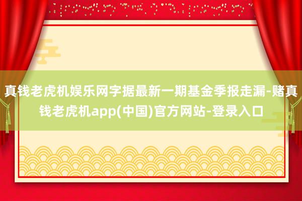 真钱老虎机娱乐网字据最新一期基金季报走漏-赌真钱老虎机app(中国)官方网站-登录入口