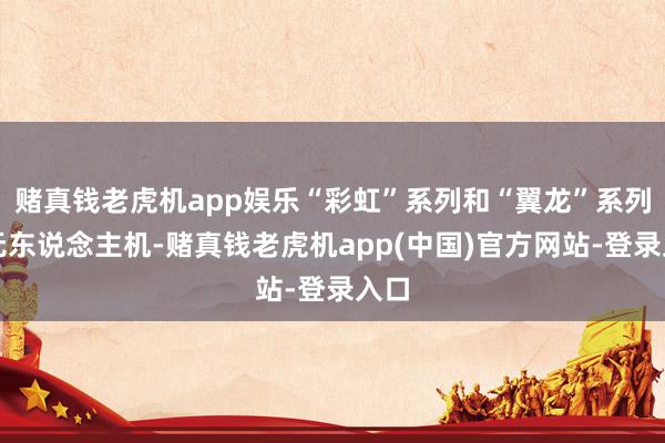 赌真钱老虎机app娱乐“彩虹”系列和“翼龙”系列等无东说念主机-赌真钱老虎机app(中国)官方网站-登录入口