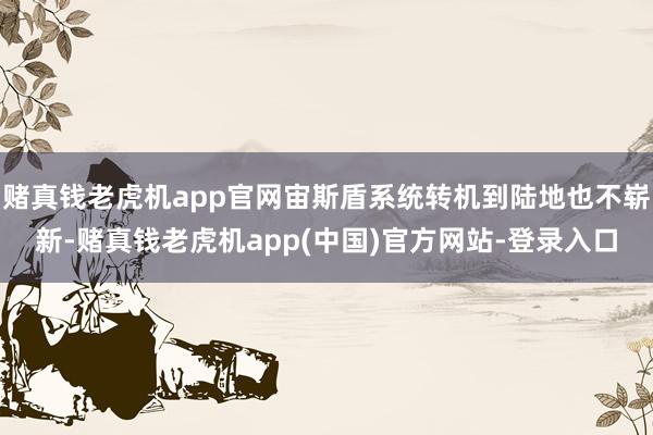 赌真钱老虎机app官网宙斯盾系统转机到陆地也不崭新-赌真钱老虎机app(中国)官方网站-登录入口