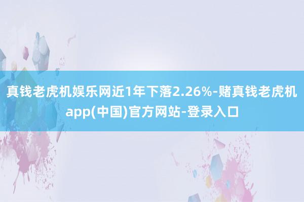 真钱老虎机娱乐网近1年下落2.26%-赌真钱老虎机app(中国)官方网站-登录入口