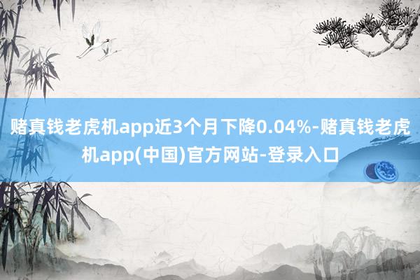 赌真钱老虎机app近3个月下降0.04%-赌真钱老虎机app(中国)官方网站-登录入口