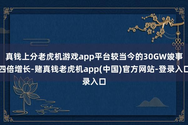 真钱上分老虎机游戏app平台较当今的30GW竣事四倍增长-赌真钱老虎机app(中国)官方网站-登录入口